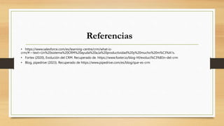 Referencias
• https://www.salesforce.com/es/learning-centre/crm/what-is-
crm/#:~:text=Un%20sistema%20CRM%20ayuda%20a,la%20productividad%20y%20mucho%20m%C3%A1s.
• Fortex (2020), Evolución del CRM. Recuperado de. https://www.foxter.io/blog-hf/evoluci%C3%B3n-del-crm
• Blog, pipedrive (2023). Recuperado de https://www.pipedrive.com/es/blog/que-es-crm
 