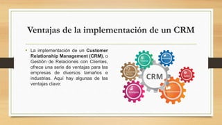 Ventajas de la implementación de un CRM
• La implementación de un Customer
Relationship Management (CRM), o
Gestión de Relaciones con Clientes,
ofrece una serie de ventajas para las
empresas de diversos tamaños e
industrias. Aquí hay algunas de las
ventajas clave:
 
