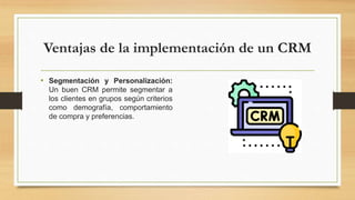 Ventajas de la implementación de un CRM
• Segmentación y Personalización:
Un buen CRM permite segmentar a
los clientes en grupos según criterios
como demografía, comportamiento
de compra y preferencias.
 