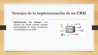 Ventajas de la implementación de un CRM
• Optimización de Ventas: Los
equipos de ventas pueden rastrear
oportunidades de venta, pronósticos
y actividades en un CRM.
 