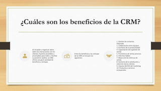 ¿Cuáles son los beneficios de la CRM?
Al recopilar y organizar datos
sobre las interacciones con los
clientes, hacerlos accesibles y
procesables para todos, y facilitar
su posterior análisis, la CRM
ofrece una gran variedad de
beneficios y ventajas.
Entre los beneficios y las ventajas
de la CRM se incluyen los
siguientes:
1. Gestión de contactos
mejorada
2. Colaboración entre equipos
3. Aumento de la productividad
4. Capacitación de la gestión de
ventas
5. Pronósticos de ventas precisos
6. Informes fiables
7. Mejora de las métricas de
ventas
8. Aumento de la satisfacción y
retención de los clientes
9. Impulso del ROI del marketing
10. Productos y servicios
enriquecidos
 