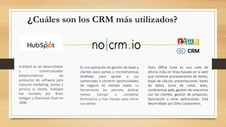 ¿Cuáles son los CRM más utilizados?
HubSpot es un desarrollador
y comercializador
estadounidense de
productos de software para
inbound marketing, ventas y
servicio al cliente. HubSpot
fue fundado por Brian
Halligan y Dharmesh Shah en
2006.
Zoho Office Suite es una suite de
oficina india en línea basada en la web
que contiene procesamiento de textos,
hojas de cálculo, presentaciones, bases
de datos, toma de notas, wikis,
conferencias web, gestión de relaciones
con los clientes, gestión de proyectos,
facturación y otras aplicaciones. Está
desarrollado por Zoho Corporation.
Es una aplicación de gestión de leads y
clientes para pymes y microempresas
diseñada para ayudar a sus
comerciales a convertir oportunidades
de negocio en clientes reales. La
herramienta les permite dedicar
menos tiempo a completar
formularios y más tiempo para cerrar
sus ventas.
 