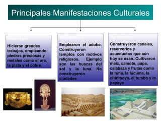 Principales Manifestaciones Culturales
Metalurgia: Arquitectura: Agricultura:
Hicieron grandes Emplearon el adobe. Construyeron canales,
trabajos, empleando Construyeron reservorios y
piedras preciosas y templos con motivos acueductos que aún
metales como el oro, religiosos. Ejemplo hoy se usan. Cultivaron
la plata y el cobre. son las huacas del maíz, camote, papa,
sol y la luna. No calabaza y frutas como
construyeron la tuna, la lúcuma, la
ciudades chirimoya, el tumbo y la
papaya