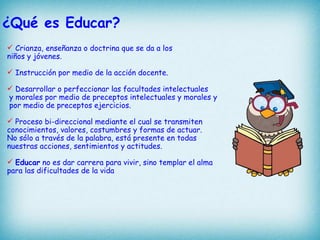 ¿Qué es Educar?
 Crianza, enseñanza o doctrina que se da a los
niños y jóvenes.

 Instrucción por medio de la acción docente.

 Desarrollar o perfeccionar las facultades intelectuales
y morales por medio de preceptos intelectuales y morales y
por medio de preceptos ejercicios.

 Proceso bi-direccional mediante el cual se transmiten
conocimientos, valores, costumbres y formas de actuar.
No sólo a través de la palabra, está presente en todas
nuestras acciones, sentimientos y actitudes.

 Educar no es dar carrera para vivir, sino templar el alma
para las dificultades de la vida
 