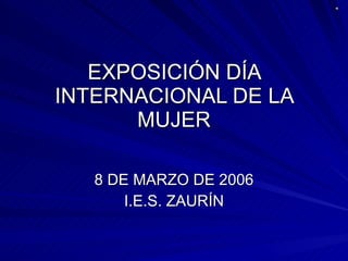 EXPOSICIÓN DÍA INTERNACIONAL DE LA MUJER 8 DE MARZO DE 2006 I.E.S. ZAURÍN 