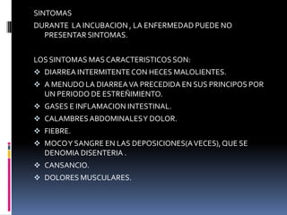 SINTOMAS
DURANTE LA INCUBACION , LA ENFERMEDAD PUEDE NO
  PRESENTAR SINTOMAS.


LOS SINTOMAS MAS CARACTERISTICOS SON:
 DIARREA INTERMITENTE CON HECES MALOLIENTES.
 A MENUDO LA DIARREA VA PRECEDIDA EN SUS PRINCIPOS POR
  UN PERIODO DE ESTREÑIMIENTO.
 GASES E INFLAMACION INTESTINAL.
 CALAMBRES ABDOMINALES Y DOLOR.
 FIEBRE.
 MOCO Y SANGRE EN LAS DEPOSICIONES(A VECES), QUE SE
  DENOMIA DISENTERIA .
 CANSANCIO.
 DOLORES MUSCULARES.
 