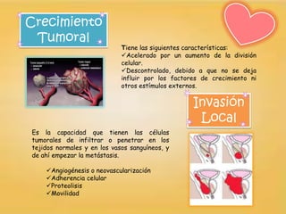 Crecimiento
 Tumoral
                             Tiene las siguientes características:
                             Acelerado por un aumento de la división
                             celular.
                             Descontrolado, debido a que no se deja
                             influir por los factores de crecimiento ni
                             otros estímulos externos.

                                                   Invasión
                                                    Local
Es la capacidad que tienen las células
tumorales de infiltrar o penetrar en los
tejidos normales y en los vasos sanguíneos, y
de ahí empezar la metástasis.

    Angiogénesis o neovascularización
    Adherencia celular
    Proteolisis
    Movilidad
 