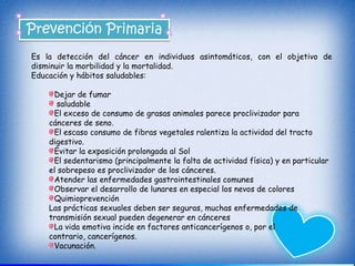 Prevención Primaria
Es la detección del cáncer en individuos asintomáticos, con el objetivo de
disminuir la morbilidad y la mortalidad.
Educación y hábitos saludables:

     Dejar de fumar
      saludable
     El exceso de consumo de grasas animales parece proclivizador para
    cánceres de seno.
     El escaso consumo de fibras vegetales ralentiza la actividad del tracto
    digestivo.
     Evitar la exposición prolongada al Sol
     El sedentarismo (principalmente la falta de actividad física) y en particular
    el sobrepeso es proclivizador de los cánceres.
     Atender las enfermedades gastrointestinales comunes
     Observar el desarrollo de lunares en especial los nevos de colores
     Quimioprevención
    Las prácticas sexuales deben ser seguras, muchas enfermedades de
    transmisión sexual pueden degenerar en cánceres
     La vida emotiva incide en factores anticancerígenos o, por el
    contrario, cancerígenos.
     Vacunación.
 
