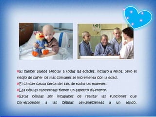 El cáncer puede afectar a todas las edades, incluso a fetos, pero el
riesgo de sufrir los más comunes se incrementa con la edad.
 El cáncer causa cerca del 13% de todas las muertes.
 Las células cancerosas tienen un aspecto diferente.
 Estas   células       son     incapaces   de   realizar   las   funciones   que
corresponden       a     las     células   pertenecientes        a   un   tejido.
 