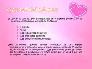 El cáncer es causado por anormalidades en el material genético de las
   células, provocadas por agentes carcinógenos

            Herencia
            Virus
            Las radiaciones ionizantes
            Los productos químicos
            Las alteraciones inmunológicas

Estos diferentes factores pueden interactuar de una manera
  multifactorial y secuencial para producir tumores malignos. El cáncer
  es, en esencia, un proceso genético. Las alteraciones genéticas pueden
  ser heredadas, o producidas en alguna célula por un virus o por una
  lesión provocada de manera externa.
 