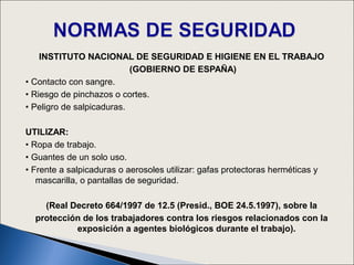 INSTITUTO NACIONAL DE SEGURIDAD E HIGIENE EN EL TRABAJO
                           (GOBIERNO DE ESPAÑA)
• Contacto con sangre.
• Riesgo de pinchazos o cortes.
• Peligro de salpicaduras.

UTILIZAR:
• Ropa de trabajo.
• Guantes de un solo uso.
• Frente a salpicaduras o aerosoles utilizar: gafas protectoras herméticas y
   mascarilla, o pantallas de seguridad.

    (Real Decreto 664/1997 de 12.5 (Presid., BOE 24.5.1997), sobre la
  protección de los trabajadores contra los riesgos relacionados con la
           exposición a agentes biológicos durante el trabajo).
 