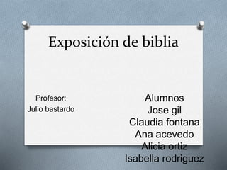 Exposición de biblia 
Profesor: 
Julio bastardo 
Alumnos 
Jose gil 
Claudia fontana 
Ana acevedo 
Alicia ortiz 
Isabella rodriguez 
 