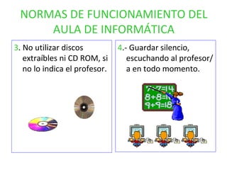 NORMAS DE FUNCIONAMIENTO DEL AULA DE INFORMÁTICA 3 . No utilizar discos extraíbles ni CD ROM, si no lo indica el profesor. 4 .- Guardar silencio, escuchando al profesor/a en todo momento. 