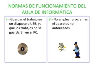 NORMAS DE FUNCIONAMIENTO DEL AULA DE INFORMÁTICA 7 .- Guardar el trabajo en un disquete o USB, ya que los trabajos no se guardarán en el PC. 8 .- No emplear programas ni aparatos no autorizados. 