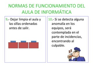 NORMAS DE FUNCIONAMIENTO DEL AULA DE INFORMÁTICA 9 .- Dejar limpia el aula y las sillas ordenadas antes de salir. 10 .- Si se detecta alguna anomalía en los equipos, será contemplada en el parte de incidencias, encontrando al culpable. 