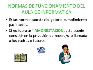 NORMAS DE FUNCIONAMIENTO DEL AULA DE INFORMÁTICA Estas normas son de obligatorio cumplimiento para todos. Si no fuera así:  AMONESTACIÓN , esta puede consistir en la privación de recreo/s, o llamada a los padres o tutores. 