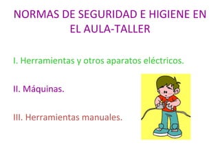 NORMAS DE SEGURIDAD E HIGIENE EN EL AULA-TALLER I. Herramientas y otros aparatos eléctricos. II. Máquinas. III. Herramientas manuales. 