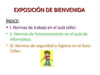 EXPOSICIÓN DE BIENVENIDA   ÍNDICE : I. Normas de trabajo en el aula taller. II. Normas de funcionamiento en el aula de informática. III. Normas de seguridad e higiene en el Aula-Taller. 