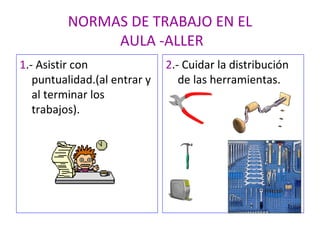 NORMAS DE TRABAJO EN EL  AULA -ALLER 1 .- Asistir con puntualidad.(al entrar y al terminar los trabajos). 2 .- Cuidar la distribución de las herramientas. 