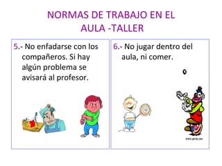 NORMAS DE TRABAJO EN EL  AULA -TALLER 5 .- No enfadarse con los compañeros. Si hay algún problema se avisará al profesor. 6 .- No jugar dentro del aula, ni comer. 