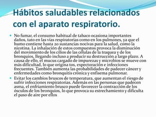 Hábitos saludables relacionados
 con el aparato respiratorio.
 No fumar, el consumo habitual de tabaco ocasiona importantes
  daños, tato en las vías respiratorias como en los pulmones, ya que el
  humo contiene hasta 20 sustancias nocivas para la salud, como la
  nicotina. La inhalación de estos compuestos provoca la disminución
  del movimiento de los cilios de las células de la traquea y de los
  bronquios, llegando incluso a producir su destrucción a largo plazo. A
  causa de ello, el mucus cargado de impurezas y microbios se mueve con
  más dificultad, lo que origina tos, expectoración e infecciones
  frecuentes. También aumenta las probabilidades de padecer cáncer y
  enfermedades como bronquitis crónica y enfisema pulmonar.
 Evitar los cambios bruscos de temperatura, que aumentan el riesgo de
  sufrir infecciones respiratorias. Además en las personas que padecen
  asma, el enfriamiento brusco puede favorecer la contracción de los
  ósculos de los bronquios, lo que provoca su estrechamiento y dificulta
  el paso de aire por ellos
 