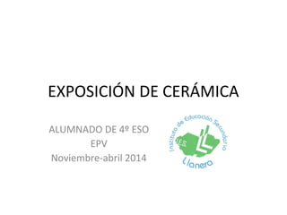 EXPOSICIÓN DE CERÁMICA
ALUMNADO DE 4º ESO
EPV
Noviembre-abril 2014
 