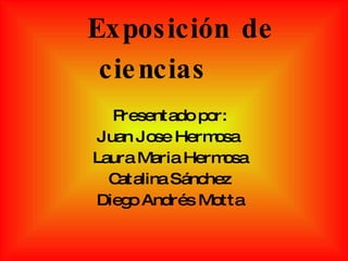 Exposición de ciencias Presentado por: Juan Jose Hermosa  Laura Maria Hermosa Catalina Sánchez Diego Andrés Motta 