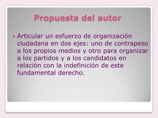 Propuesta del autor

   Articular un esfuerzo de organización
    ciudadana en dos ejes: uno de contrapeso
    a los propios medios y otro para organizar
    a los partidos y a los candidatos en
    relación con la indefinición de este
    fundamental derecho.
 