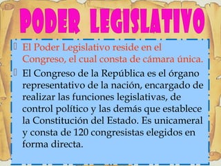  El Poder Legislativo reside en el
Congreso, el cual consta de cámara única.
 El Congreso de la República es el órgano
representativo de la nación, encargado de
realizar las funciones legislativas, de
control político y las demás que establece
la Constitución del Estado. Es unicameral
y consta de 120 congresistas elegidos en
forma directa.
 