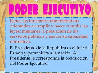  Ejerce las funciones administrativas
orientadas a cumplir y hacer cumplir las
leyes; mantener la prestación de los
servicios públicos y ejercer su capacidad
normativa.
 El Presidente de la República es el Jefe de
Estado y personifica a la nación. Al
Presidente le corresponde la conducción
del Poder Ejecutivo.
 
