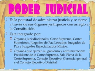  Es la potestad de administrar justicia y se ejerce
a través de sus órganos jerárquicos con arreglo a
la Constitución.
 Esta integrado por:
 Órganos Jurisdiccionales: Corte Suprema, Cortes
Superiores, Juzgados de Paz Letrados, Juzgados de
Paz y Juzgados Especializados Mixtos.
 Órganos que ejercen su gobierno y administración:
Presidente de la Corte Suprema, Sala Plena de la
Corte Suprema, Consejo Ejecutivo, Gerencia general
y el Consejo Ejecutivo Distrital.
 