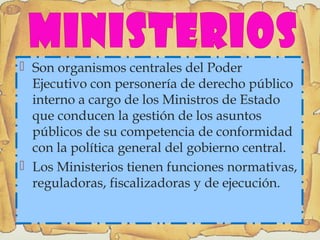  Son organismos centrales del Poder
Ejecutivo con personería de derecho público
interno a cargo de los Ministros de Estado
que conducen la gestión de los asuntos
públicos de su competencia de conformidad
con la política general del gobierno central.
 Los Ministerios tienen funciones normativas,
reguladoras, fiscalizadoras y de ejecución.
 