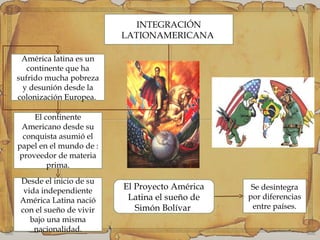 INTEGRACIÓN
LATIONAMERICANA
América latina es un
continente que ha
sufrido mucha pobreza
y desunión desde la
colonización Europea.
Desde el inicio de su
vida independiente
América Latina nació
con el sueño de vivir
bajo una misma
nacionalidad.
El continente
Americano desde su
conquista asumió el
papel en el mundo de :
proveedor de materia
prima.
El Proyecto América
Latina el sueño de
Simón Bolívar
Se desintegra
por diferencias
entre países.
 