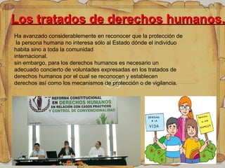 Los tratados de derechos humanos.Los tratados de derechos humanos.
Ha avanzado considerablemente en reconocer que la protección de
la persona humana no interesa sólo al Estado dónde el individuo
habita sino a toda la comunidad
internacional.
sin embargo, para los derechos humanos es necesario un
adecuado concierto de voluntades expresadas en los tratados de
derechos humanos por el cual se reconocen y establecen
derechos así como los mecanismos de protección o de vigilancia.
 