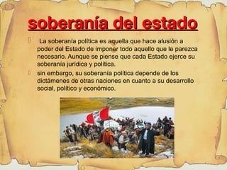
soberanía del estadosoberanía del estado
 La soberanía política es aquella que hace alusión a
poder del Estado de imponer todo aquello que le parezca
necesario. Aunque se piense que cada Estado ejerce su
soberanía jurídica y política.
 sin embargo, su soberanía política depende de los
dictámenes de otras naciones en cuanto a su desarrollo
social, político y económico.
 