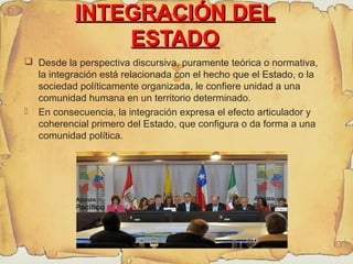 
INTEGRACIÓN DELINTEGRACIÓN DEL
ESTADOESTADO
 Desde la perspectiva discursiva, puramente teórica o normativa,
la integración está relacionada con el hecho que el Estado, o la
sociedad políticamente organizada, le confiere unidad a una
comunidad humana en un territorio determinado.
 En consecuencia, la integración expresa el efecto articulador y
coherencial primero del Estado, que configura o da forma a una
comunidad política.
 