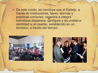 
 De este modo, se concluye que el Estado, a
través de instituciones, leyes, normas y
prácticas comunes, organiza e integra
individuos dispersos; configura y da unidad e
identidad a un pueblo, establecido en un
territorio, a través del tiempo.
 