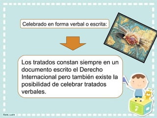 Celebrado en forma verbal o escrita:
Los tratados constan siempre en un
documento escrito el Derecho
Internacional pero también existe la
posibilidad de celebrar tratados
verbales.
 