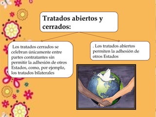 Tratados abiertos y
cerrados:
 Los tratados cerrados se
celebran únicamente entre
partes contratantes sin
permitir la adhesión de otros
Estados, como, por ejemplo,
los tratados bilaterales
. Los tratados abiertos
permiten la adhesión de
otros Estados
 