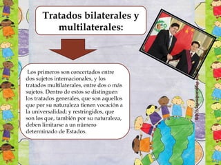 Tratados bilaterales y
multilaterales:
 Los primeros son concertados entre
dos sujetos internacionales, y los
tratados multilaterales, entre dos o más
sujetos. Dentro de estos se distinguen
los tratados generales, que son aquellos
que por su naturaleza tienen vocación a
la universalidad; y restringidos, que
son los que, también por su naturaleza,
deben limitarse a un número
determinado de Estados.
 