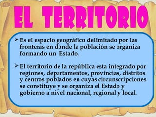  Es el espacio geográfico delimitado por las
fronteras en donde la población se organiza
formando un Estado.
 El territorio de la república esta integrado por
regiones, departamentos, provincias, distritos
y centros poblados en cuyas circunscripciones
se constituye y se organiza el Estado y
gobierno a nivel nacional, regional y local.
 