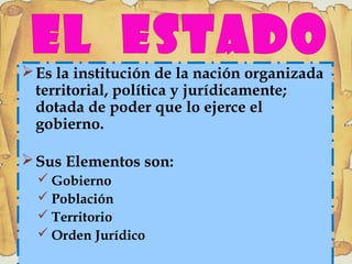 Es la institución de la nación organizada
territorial, política y jurídicamente;
dotada de poder que lo ejerce el
gobierno.
Sus Elementos son:
 Gobierno
 Población
 Territorio
 Orden Jurídico
 