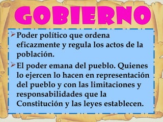 Poder político que ordena
eficazmente y regula los actos de la
población.
El poder emana del pueblo. Quienes
lo ejercen lo hacen en representación
del pueblo y con las limitaciones y
responsabilidades que la
Constitución y las leyes establecen.
 