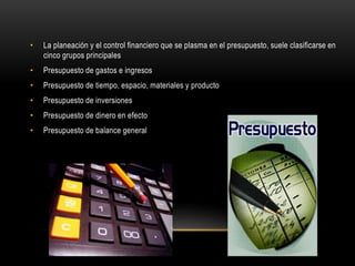 • La planeación y el control financiero que se plasma en el presupuesto, suele clasificarse en
cinco grupos principales
• Presupuesto de gastos e ingresos
• Presupuesto de tiempo, espacio, materiales y producto
• Presupuesto de inversiones
• Presupuesto de dinero en efecto
• Presupuesto de balance general
 