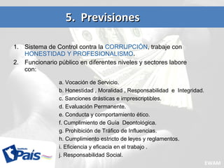 1. Sistema de Control contra la CORRUPCIÓN, trabaje con
HONESTIDAD Y PROFESIONALISMO.
2. Funcionario público en diferentes niveles y sectores labore
con:
5. Previsiones5. Previsiones
a. Vocación de Servicio.
b. Honestidad , Moralidad , Responsabilidad e Integridad.
c. Sanciones drásticas e imprescriptibles.
d. Evaluación Permanente.
e. Conducta y comportamiento ético.
f. Cumplimiento de Guía Deontológica.
g. Prohibición de Tráfico de Influencias.
h. Cumplimiento estricto de leyes y reglamentos.
i. Eficiencia y eficacia en el trabajo .
j. Responsabilidad Social.
EWAM
 