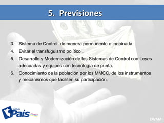 3. Sistema de Control de manera permanente e inopinada.
4. Evitar el transfuguismo político .
5. Desarrollo y Modernización de los Sistemas de Control con Leyes
adecuadas y equipos con tecnología de punta.
6. Conocimiento de la población por los MMCC, de los instrumentos
y mecanismos que faciliten su participación.
5. Previsiones5. Previsiones
EWAM
 