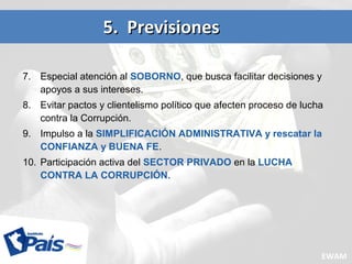 7. Especial atención al SOBORNO, que busca facilitar decisiones y
apoyos a sus intereses.
8. Evitar pactos y clientelismo político que afecten proceso de lucha
contra la Corrupción.
9. Impulso a la SIMPLIFICACIÓN ADMINISTRATIVA y rescatar la
CONFIANZA y BUENA FE.
10. Participación activa del SECTOR PRIVADO en la LUCHA
CONTRA LA CORRUPCIÓN.
5. Previsiones5. Previsiones
EWAM
 