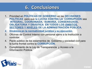 1. Prioridad en POLÍTICAS DE GOBIERNO en las DECISIONES
POLÍTICAS para que la LUCHA CONTRA LA CORRUPCIÓN sea
INTEGRAL, COORDINADA, SUMARIA, CONSENSUADA,
OBLIGATORIA Y DRÁSTICA EN TODOS LOS ÁMBITOS,
SECTORES Y NIVELES DE LA ADMINISTRACIÓN PÚBLICA.
2. Dinámica en la normatividad jurídica y su ejecución.
3. Oficinas de Control Interno con personal ajeno a la Institución a
controlar.
4. Pacto público de los estamentos de Gobierno y sociedad civil para
la lucha frontal contra la CORRUPCIÓN.
5. Cumplimiento de la Ley de Transparencia y Acceso a la
Información Pública.
6. Conclusiones6. Conclusiones
EWAM
 