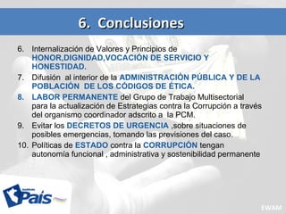 6. Internalización de Valores y Principios de
HONOR,DIGNIDAD,VOCACIÓN DE SERVICIO Y
HONESTIDAD.
7. Difusión al interior de la ADMINISTRACIÓN PÚBLICA Y DE LA
POBLACIÓN DE LOS CÓDIGOS DE ÉTICA.
8. LABOR PERMANENTE del Grupo de Trabajo Multisectorial
para la actualización de Estrategias contra la Corrupción a través
del organismo coordinador adscrito a la PCM.
9. Evitar los DECRETOS DE URGENCIA ,sobre situaciones de
posibles emergencias, tomando las previsiones del caso.
10. Políticas de ESTADO contra la CORRUPCIÓN tengan
autonomía funcional , administrativa y sostenibilidad permanente
6. Conclusiones6. Conclusiones
EWAM
 
