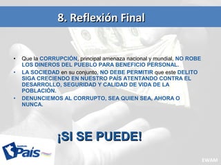 • Que la CORRUPCIÓN, principal amenaza nacional y mundial, NO ROBE
LOS DINEROS DEL PUEBLO PARA BENEFICIO PERSONAL.
• LA SOCIEDAD en su conjunto, NO DEBE PERMITIR que este DELITO
SIGA CRECIENDO EN NUESTRO PAÍS ATENTANDO CONTRA EL
DESARROLLO, SEGURIDAD Y CALIDAD DE VIDA DE LA
POBLACIÓN.
• DENUNCIEMOS AL CORRUPTO, SEA QUIEN SEA, AHORA O
NUNCA.
8. Reflexión Final8. Reflexión Final
¡SI SE PUEDE!¡SI SE PUEDE!
EWAM
 